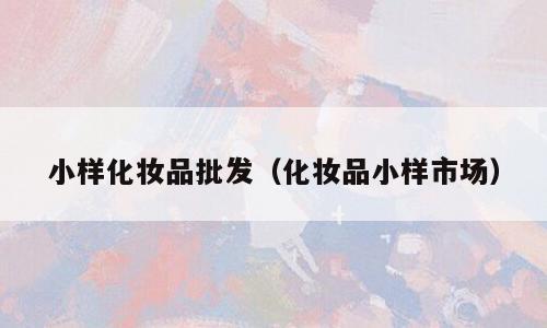 小样化妆品批发（化妆品小样市场）