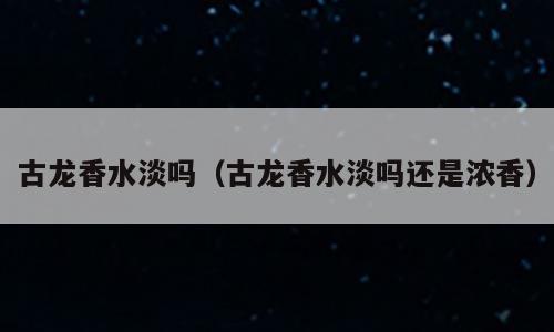古龙香水淡吗（古龙香水淡吗还是浓香）