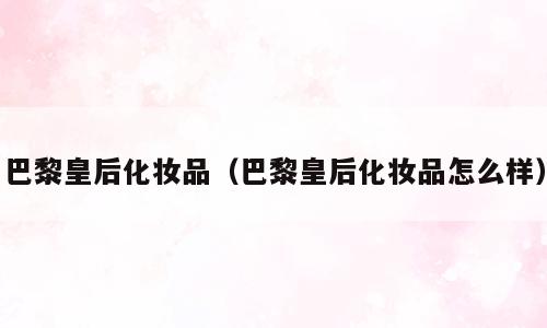 巴黎皇后化妆品（巴黎皇后化妆品怎么样）