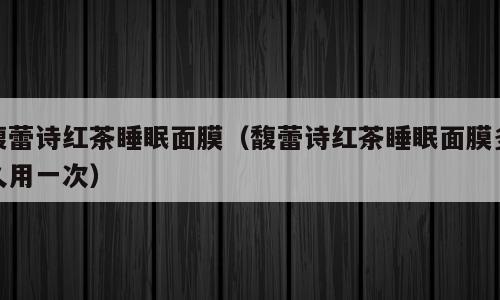 馥蕾诗红茶睡眠面膜（馥蕾诗红茶睡眠面膜多久用一次）