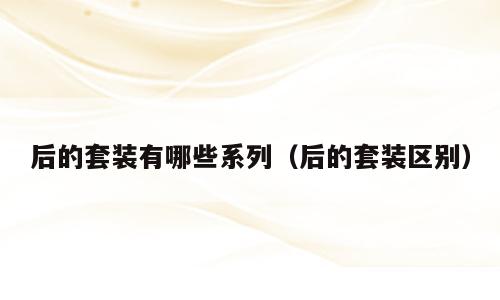 后的套装有哪些系列（后的套装区别）
