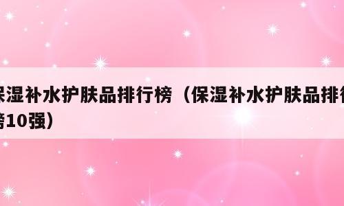 保湿补水护肤品排行榜（保湿补水护肤品排行榜10强）