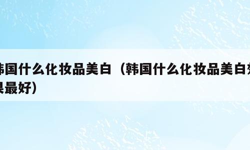 韩国什么化妆品美白（韩国什么化妆品美白效果最好）