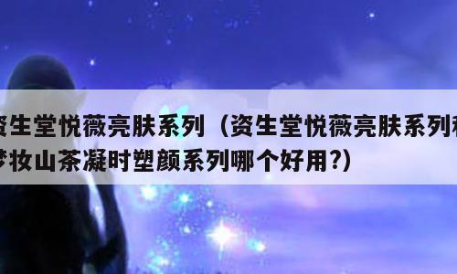 资生堂悦薇亮肤系列（资生堂悦薇亮肤系列和梦妆山茶凝时塑颜系列哪个好用?）