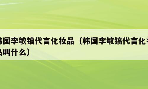 韩国李敏镐代言化妆品（韩国李敏镐代言化妆品叫什么）