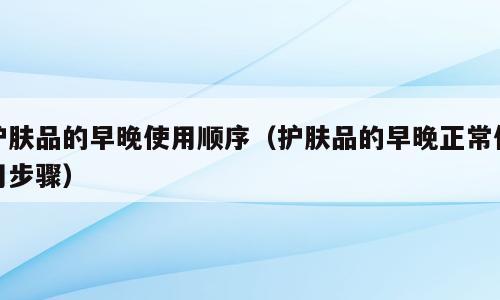 护肤品的早晚使用顺序（护肤品的早晚正常使用步骤）