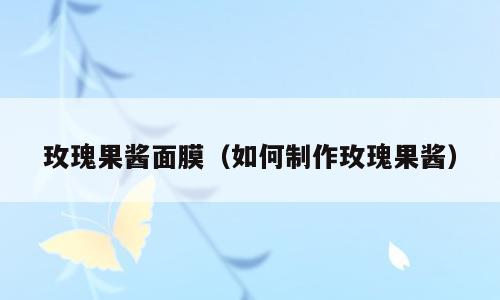 玫瑰果酱面膜（如何制作玫瑰果酱）