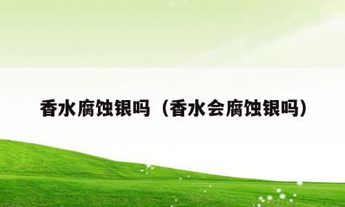香水腐蚀银吗（香水会腐蚀银吗）