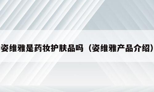 姿维雅是药妆护肤品吗（姿维雅产品介绍）