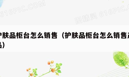 护肤品柜台怎么销售（护肤品柜台怎么销售产品）