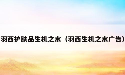 羽西护肤品生机之水（羽西生机之水广告）