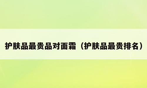护肤品最贵品对面霜（护肤品最贵排名）
