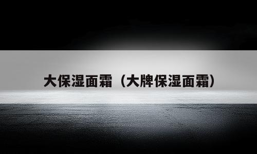大保湿面霜（大牌保湿面霜）