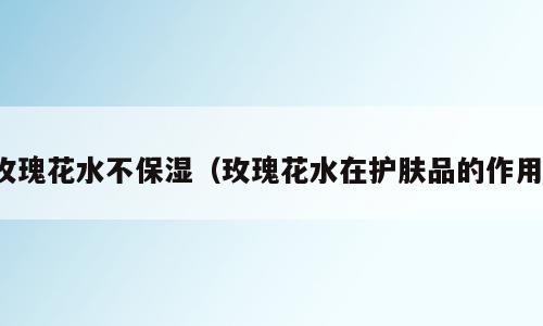 玫瑰花水不保湿（玫瑰花水在护肤品的作用）