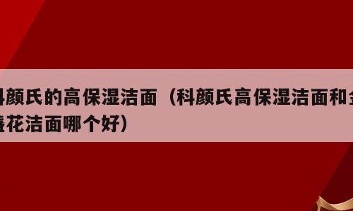 科颜氏的高保湿洁面（科颜氏高保湿洁面和金盏花洁面哪个好）