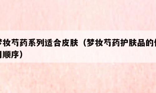梦妆芍药系列适合皮肤（梦妆芍药护肤品的使用顺序）
