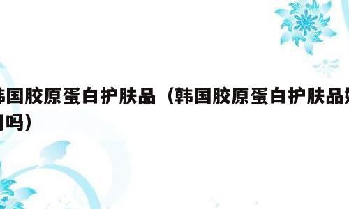 韩国胶原蛋白护肤品（韩国胶原蛋白护肤品好用吗）