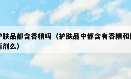 护肤品都含香精吗（护肤品中都含有香精和防腐剂么）