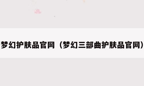梦幻护肤品官网（梦幻三部曲护肤品官网）
