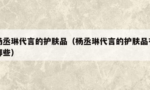杨丞琳代言的护肤品（杨丞琳代言的护肤品有哪些）