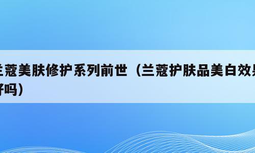 兰蔻美肤修护系列前世（兰蔻护肤品美白效果好吗）