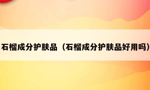 石榴成分护肤品（石榴成分护肤品好用吗）