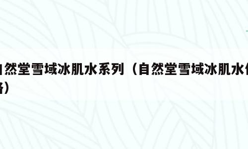 自然堂雪域冰肌水系列（自然堂雪域冰肌水价格）