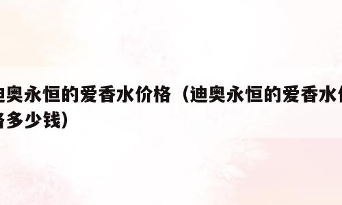 迪奥永恒的爱香水价格（迪奥永恒的爱香水价格多少钱）