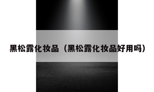 黑松露化妆品（黑松露化妆品好用吗）