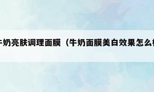 牛奶亮肤调理面膜（牛奶面膜美白效果怎么样）