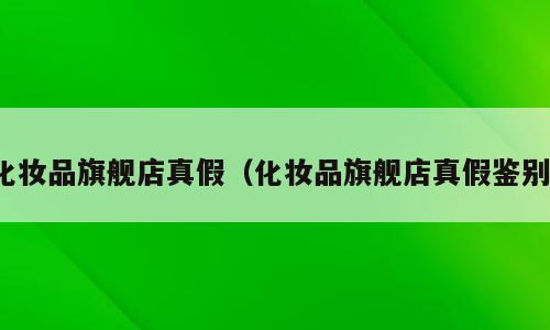 化妆品旗舰店真假（化妆品旗舰店真假鉴别）