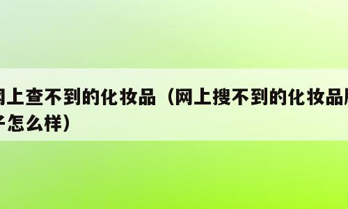 网上查不到的化妆品（网上搜不到的化妆品牌子怎么样）