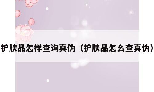 护肤品怎样查询真伪（护肤品怎么查真伪）