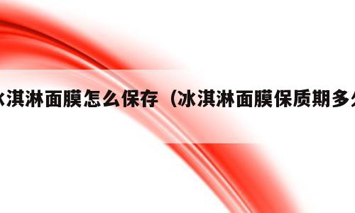 冰淇淋面膜怎么保存（冰淇淋面膜保质期多久）