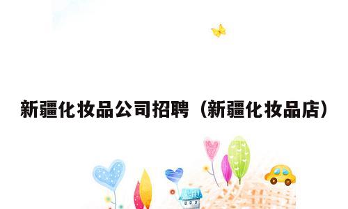 新疆化妆品公司招聘（新疆化妆品店）