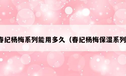 春纪杨梅系列能用多久（春纪杨梅保湿系列）