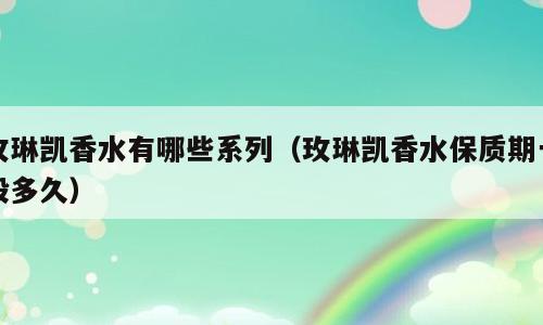 玫琳凯香水有哪些系列（玫琳凯香水保质期一般多久）