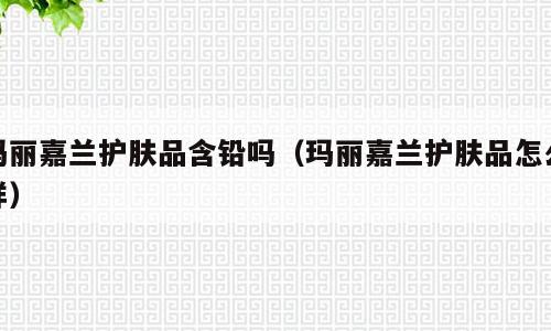 玛丽嘉兰护肤品含铅吗（玛丽嘉兰护肤品怎么样）