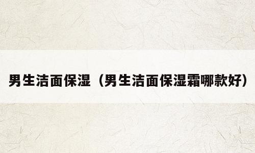 男生洁面保湿（男生洁面保湿霜哪款好）
