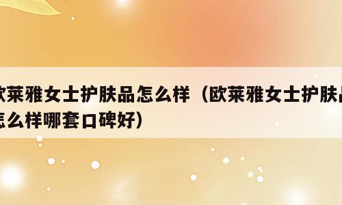 欧莱雅女士护肤品怎么样（欧莱雅女士护肤品怎么样哪套口碑好）