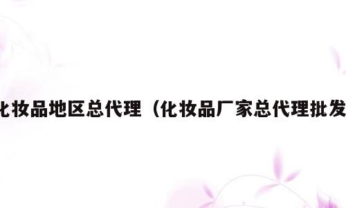化妆品地区总代理（化妆品厂家总代理批发）