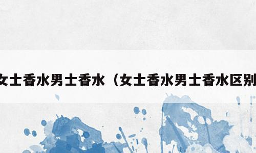 女士香水男士香水（女士香水男士香水区别）