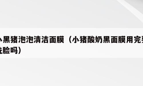 小黑猪泡泡清洁面膜（小猪酸奶黑面膜用完要洗脸吗）