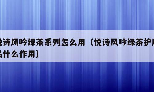 悦诗风吟绿茶系列怎么用（悦诗风吟绿茶护肤品什么作用）