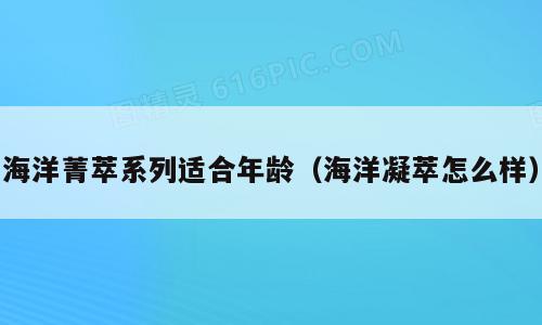 海洋菁萃系列适合年龄（海洋凝萃怎么样）