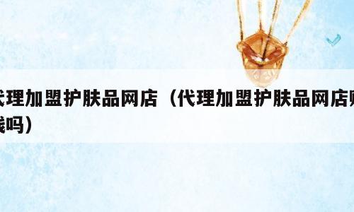 代理加盟护肤品网店（代理加盟护肤品网店赚钱吗）