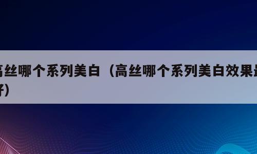 高丝哪个系列美白（高丝哪个系列美白效果最好）