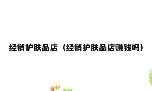 经销护肤品店（经销护肤品店赚钱吗）