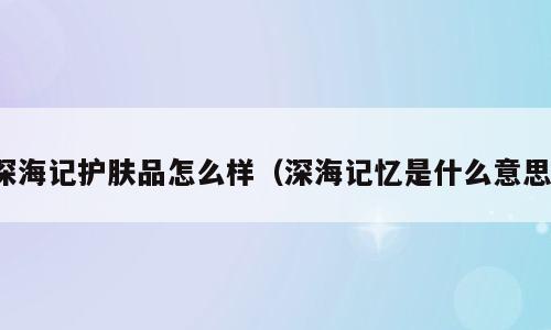 深海记护肤品怎么样（深海记忆是什么意思）