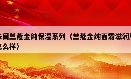 法国兰蔻金纯保湿系列（兰蔻金纯面霜滋润版怎么样）